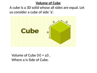 Volume of Cube
A cube is a 3D solid whose all sides are equal. Let
us consider a cube of side ‘a’.
Volume of Cube (V) = a3 ,
Where a is Side of Cube.
 