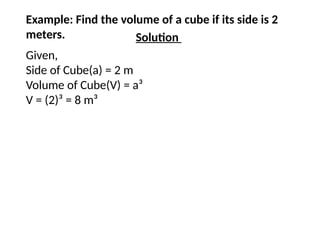 Example: Find the volume of a cube if its side is 2
meters. Solution
Given,
Side of Cube(a) = 2 m
Volume of Cube(V) = a³
V = (2)³ = 8 m³
 