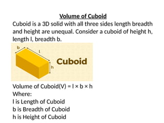 Volume of Cuboid
Cuboid is a 3D solid with all three sides length breadth
and height are unequal. Consider a cuboid of height h,
length l, breadth b.
Volume of Cuboid(V) = l × b × h
Where:
l is Length of Cuboid
b is Breadth of Cuboid
h is Height of Cuboid
 