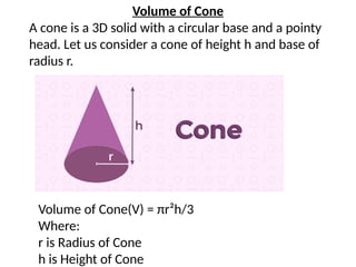 Volume of Cone
A cone is a 3D solid with a circular base and a pointy
head. Let us consider a cone of height h and base of
radius r.
Volume of Cone(V) = πr²h/3
Where:
r is Radius of Cone
h is Height of Cone
 
