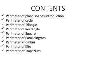 CONTENTS
 Perimeter of plane shapes introduction
 Perimeter of cycle
 Perimeter of Triangle
 Perimeter of Rectangle
 Perimeter of Square
 Perimeter of Parallelogram
 Perimeter Rhombus
 Perimeter of Kite
 Perimeter of Trapezium
 
