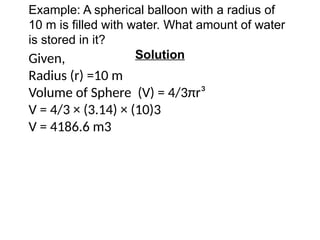 Example: A spherical balloon with a radius of
10 m is filled with water. What amount of water
is stored in it?
Solution
Given,
Radius (r) =10 m
Volume of Sphere (V) = 4/3πr³
V = 4/3 × (3.14) × (10)3
V = 4186.6 m3
 