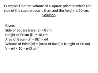 Example: Find the volume of a square prism in which the
side of the square base is 8 cm and the height is 10 cm.
Solution
Given,
Side of Square Base (a) = 8 cm
Height of Prism (H) = 10 cm
Area of Base = a² = (8)² = 64
Volume of Prism(V) = (Area of Base) × (Height of Prism)
V = 64 × 10 = 640 cm³
 