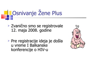 Osnivanje Žene Plus

   Zvanično smo se registrovale
    12. maja 2008. godine

   Pre registracije ideja je došla
    u vreme I Balkanske
    konferencije o HIV-u
 