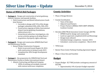 Status of MWAA Bid Packages 
• Package A – Design and construction of aerial guideway, 
stations, systems, and wayside facilities 
• Clark Construction and Kiewit Infrastructure South 
Joint Venture 
• Currently in design with 51% of the design 
packages submitted (30%, 60%, 90%, IFC) 
• Construction ongoing at Dulles International 
Airport (aerial guideway, foundations, 
substructures etc.) 
• Geotechnical subsurface investigations, site 
survey activities going on all along Phase 2 
• Acquisition of property rights underway 
• Package B – Design and construction WMATA Rail Yard 
and Maintenance Facility 
• Hensel Phelps Construction Company 
• Notice to proceed issued August 18, 2014 
with construction to being in early 2015 
• Completed the 30% Design Development 
submittal 
• Package S – Site preparation for WMATA Rail Yard and 
Maintenance Facility at Dulles International Airport 
• Atlantic Contracting and Material Company 
• 100% of existing soil stockpile removed 
with contract work near completion 
County Activities 
• Phase 2 Design Reviews 
• County Coordination 
• Town of Herndon 
• Adjacent Land Owners 
• Project Partners (MWAA, VDOT, DRPT, WMATA, 
Loudoun County) 
• Herndon ($58.7M) & Innovation Center Garages ($57M) 
• DPWES lead for design and construction 
• Land use approvals completed (2232 and Rezoning) 
• Design team onboard 
• Scheduled design completion - Summer 2015 
• Scheduled construction completion – March 2018 
• TIFIA Loan 
• Reston Town Center Parkway Funding Agreement Signed 
• Phase 1 Close Out and Punchlist 
Budget 
• Project Budget: $2.778B (includes contingency amount of 
$551M) 
• Approximately 14% of project budget expended 
1 
December 9, 2014 
