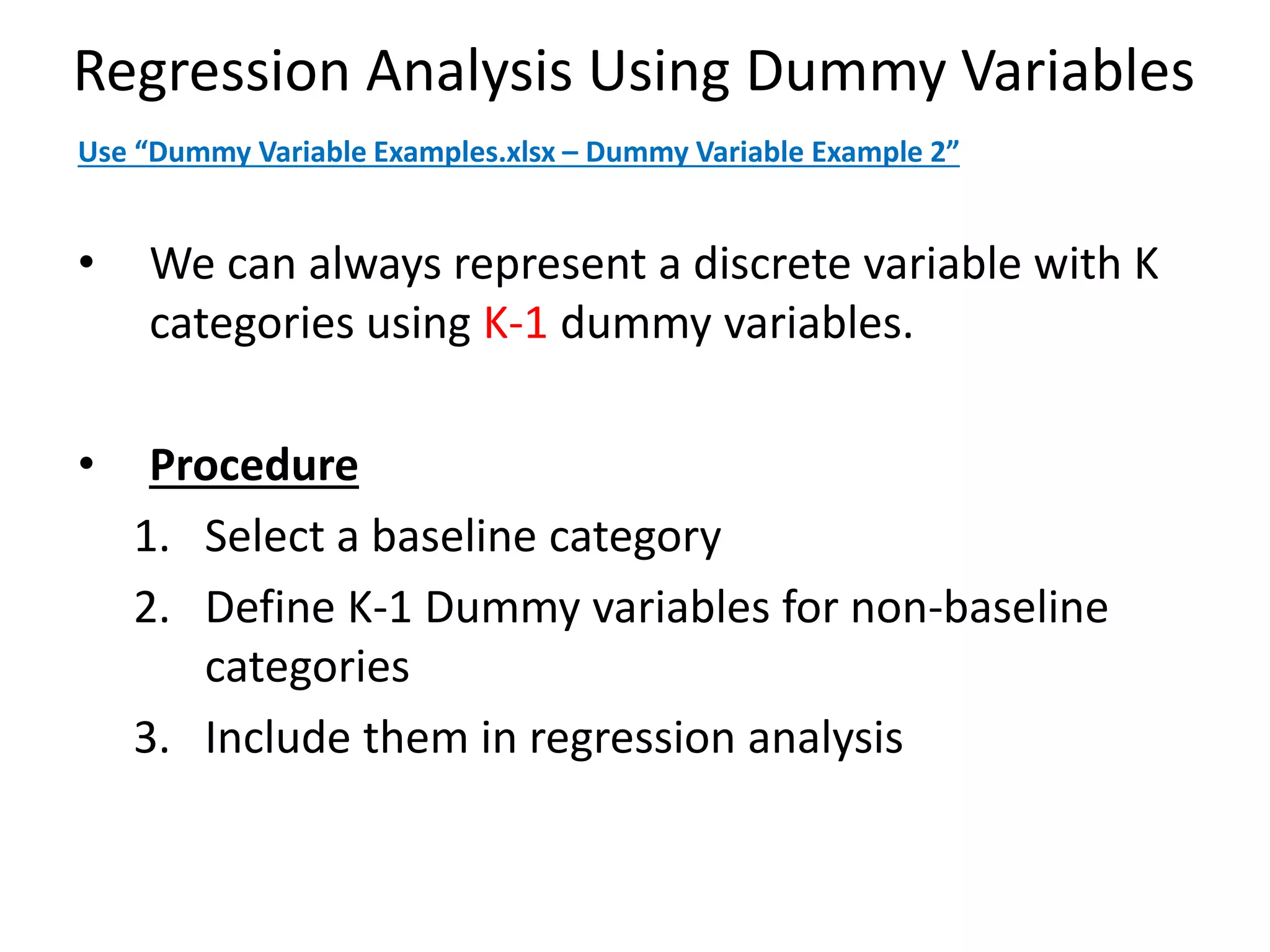 Regression Analysis Using Dummy Variables
• We can always represent a discrete variable with K
categories using K-1 dummy variables.
• Procedure
1. Select a baseline category
2. Define K-1 Dummy variables for non-baseline
categories
3. Include them in regression analysis
Use “Dummy Variable Examples.xlsx – Dummy Variable Example 2”
 
