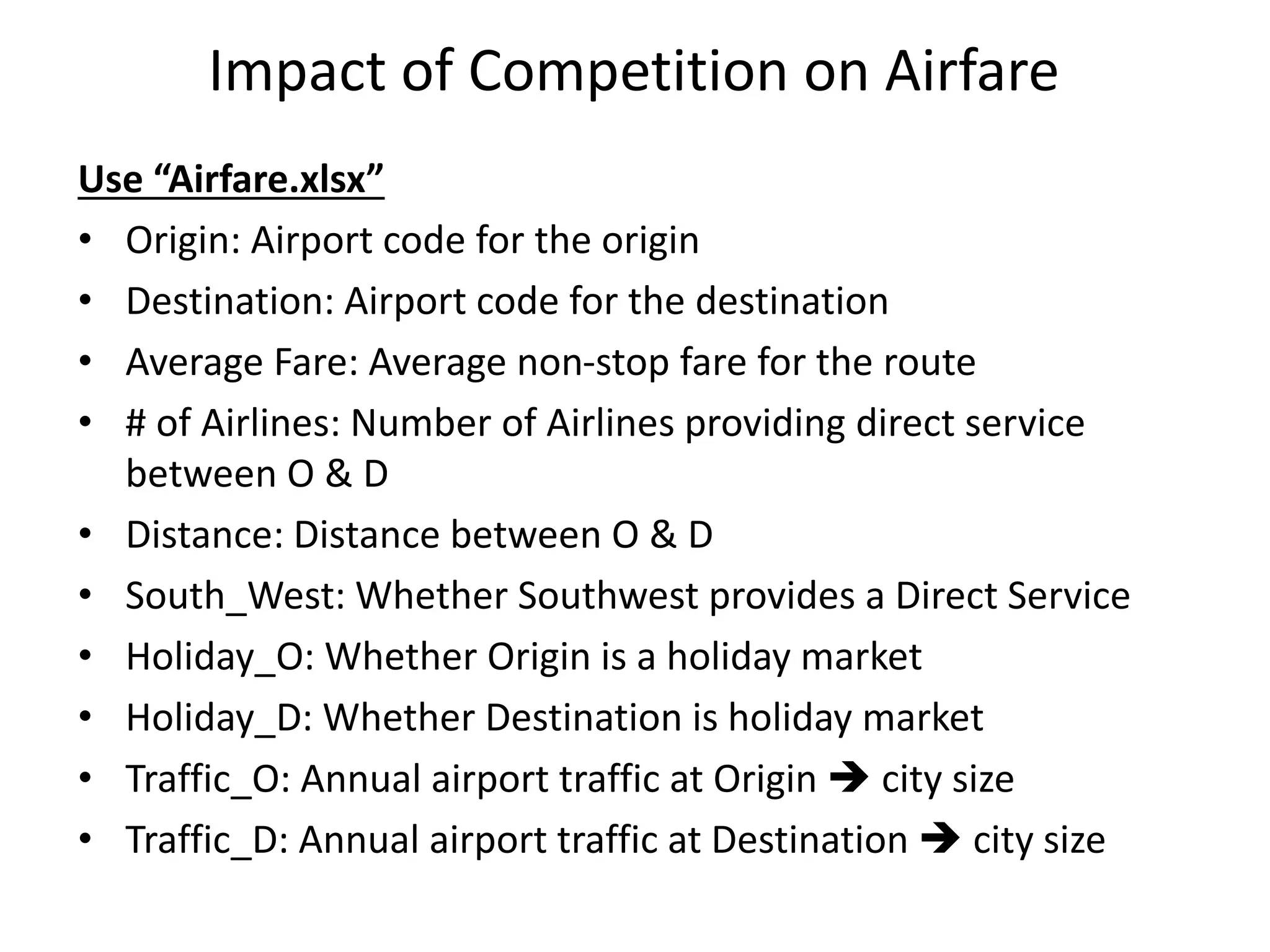 Impact of Competition on Airfare
Use “Airfare.xlsx”
• Origin: Airport code for the origin
• Destination: Airport code for the destination
• Average Fare: Average non-stop fare for the route
• # of Airlines: Number of Airlines providing direct service
between O & D
• Distance: Distance between O & D
• South_West: Whether Southwest provides a Direct Service
• Holiday_O: Whether Origin is a holiday market
• Holiday_D: Whether Destination is holiday market
• Traffic_O: Annual airport traffic at Origin  city size
• Traffic_D: Annual airport traffic at Destination  city size
 