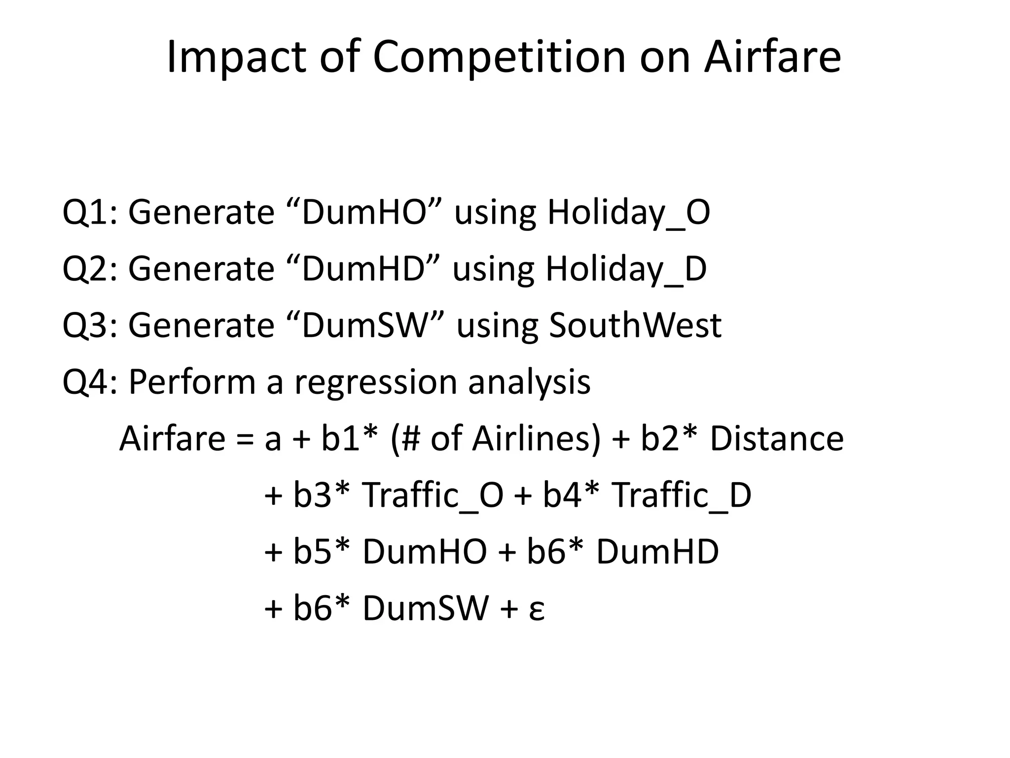 Impact of Competition on Airfare
Q1: Generate “DumHO” using Holiday_O
Q2: Generate “DumHD” using Holiday_D
Q3: Generate “DumSW” using SouthWest
Q4: Perform a regression analysis
Airfare = a + b1* (# of Airlines) + b2* Distance
+ b3* Traffic_O + b4* Traffic_D
+ b5* DumHO + b6* DumHD
+ b6* DumSW + ε
 