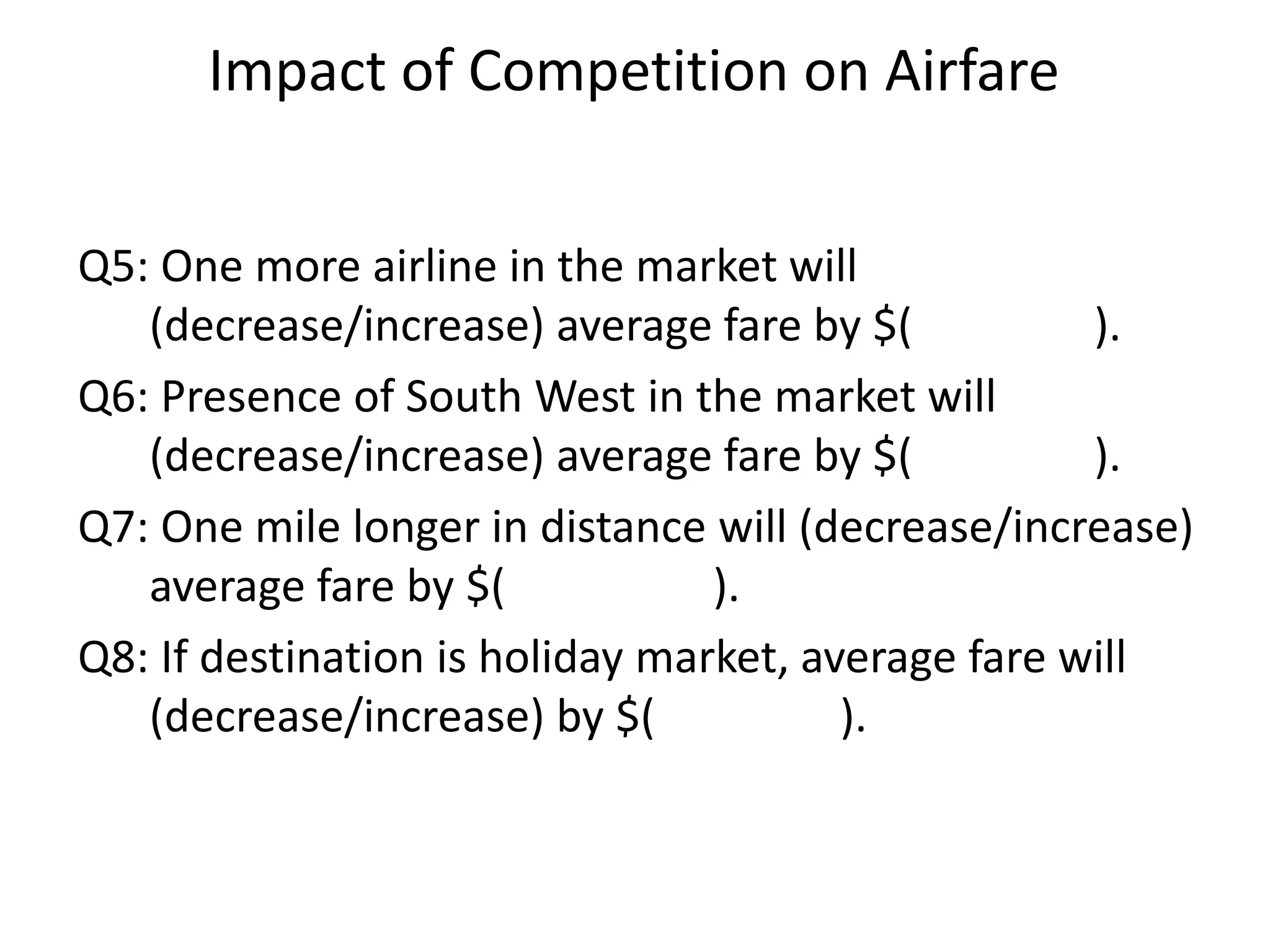 Impact of Competition on Airfare
Q5: One more airline in the market will
(decrease/increase) average fare by $( ).
Q6: Presence of South West in the market will
(decrease/increase) average fare by $( ).
Q7: One mile longer in distance will (decrease/increase)
average fare by $( ).
Q8: If destination is holiday market, average fare will
(decrease/increase) by $( ).
 