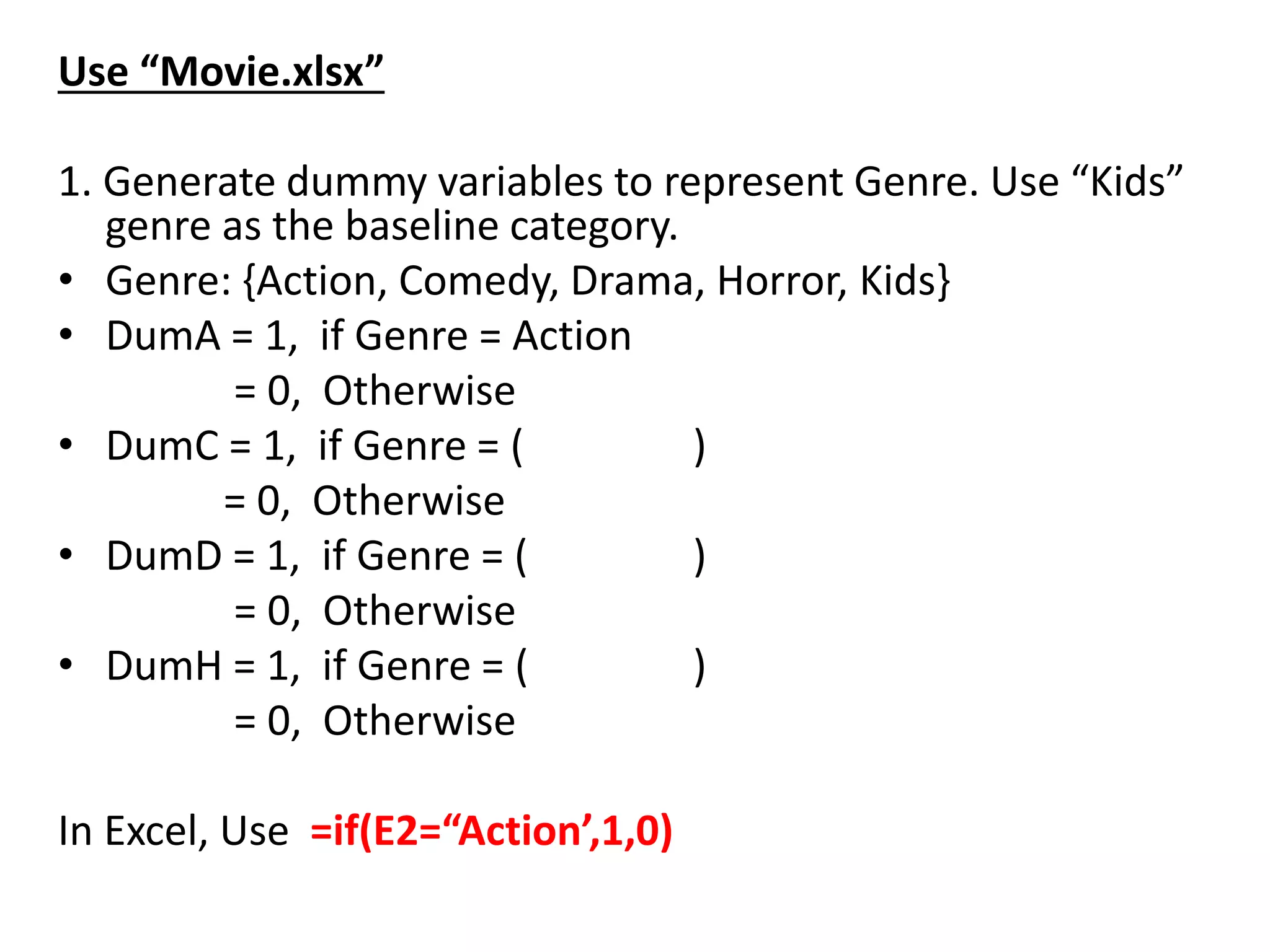 Use “Movie.xlsx”
1. Generate dummy variables to represent Genre. Use “Kids”
genre as the baseline category.
• Genre: {Action, Comedy, Drama, Horror, Kids}
• DumA = 1, if Genre = Action
= 0, Otherwise
• DumC = 1, if Genre = ( )
= 0, Otherwise
• DumD = 1, if Genre = ( )
= 0, Otherwise
• DumH = 1, if Genre = ( )
= 0, Otherwise
In Excel, Use =if(E2=“Action’,1,0)
 