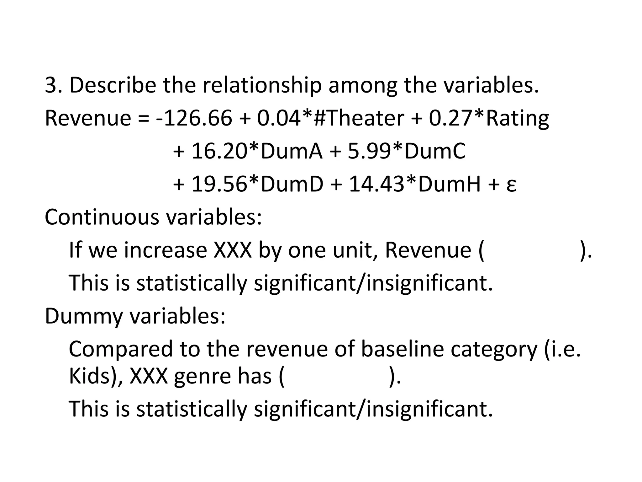 3. Describe the relationship among the variables.
Revenue = -126.66 + 0.04*#Theater + 0.27*Rating
+ 16.20*DumA + 5.99*DumC
+ 19.56*DumD + 14.43*DumH + ε
Continuous variables:
If we increase XXX by one unit, Revenue ( ).
This is statistically significant/insignificant.
Dummy variables:
Compared to the revenue of baseline category (i.e.
Kids), XXX genre has ( ).
This is statistically significant/insignificant.
 