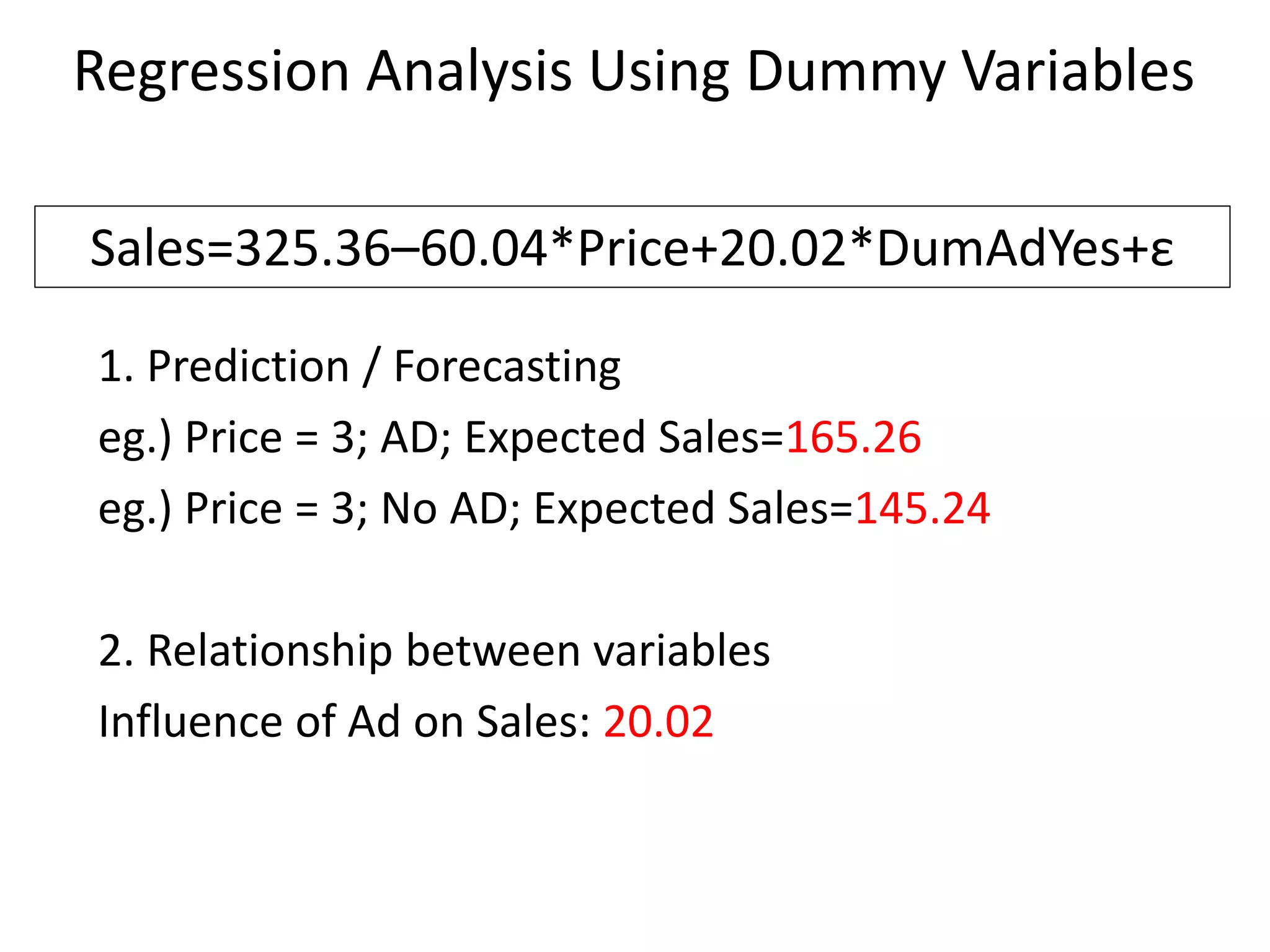 Regression Analysis Using Dummy Variables
1. Prediction / Forecasting
eg.) Price = 3; AD; Expected Sales=165.26
eg.) Price = 3; No AD; Expected Sales=145.24
2. Relationship between variables
Influence of Ad on Sales: 20.02
Sales=325.36–60.04*Price+20.02*DumAdYes+ε
 