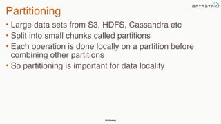 @chbatey
Partitioning
• Large data sets from S3, HDFS, Cassandra etc
• Split into small chunks called partitions
• Each operation is done locally on a partition before
combining other partitions
• So partitioning is important for data locality
 