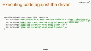 @chbatey
Executing code against the driver
CassandraConnector(conf).withSessionDo { session => 
session.execute("CREATE KEYSPACE IF NOT EXISTS test WITH REPLICATION = {'class': 'SimpleStrategy',
'replication_factor': 1 }") 
session.execute("CREATE TABLE IF NOT EXISTS test.kv(key text PRIMARY KEY, value int)") 
session.execute("INSERT INTO test.kv(key, value) VALUES ('chris', 10)") 
session.execute("INSERT INTO test.kv(key, value) VALUES ('dan', 1)") 
session.execute("INSERT INTO test.kv(key, value) VALUES ('charlieS', 2)") 
}
 