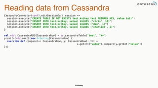 @chbatey
Reading data from Cassandra
CassandraConnector(conf).withSessionDo { session => 
session.execute("CREATE TABLE IF NOT EXISTS test.kv(key text PRIMARY KEY, value int)") 
session.execute("INSERT INTO test.kv(key, value) VALUES ('chris', 10)") 
session.execute("INSERT INTO test.kv(key, value) VALUES ('dan', 1)") 
session.execute("INSERT INTO test.kv(key, value) VALUES ('charlieS', 2)") 
} 
 
val rdd: CassandraRDD[CassandraRow] = sc.cassandraTable("test", "kv") 
println(rdd.max()(new Ordering[CassandraRow] { 
override def compare(x: CassandraRow, y: CassandraRow): Int =
x.getInt("value").compare(y.getInt("value")) 
}))
 