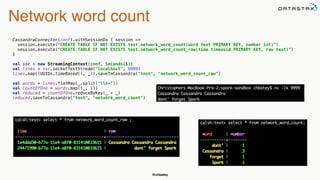 @chbatey
Network word count
CassandraConnector(conf).withSessionDo { session => 
session.execute("CREATE TABLE IF NOT EXISTS test.network_word_count(word text PRIMARY KEY, number int)") 
session.execute("CREATE TABLE IF NOT EXISTS test.network_word_count_raw(time timeuuid PRIMARY KEY, raw text)") 
}
 
val ssc = new StreamingContext(conf, Seconds(5)) 
val lines = ssc.socketTextStream("localhost", 9999) 
lines.map((UUIDs.timeBased(), _)).saveToCassandra("test", "network_word_count_raw") 
 
val words = lines.flatMap(_.split("s+")) 
val countOfOne = words.map((_, 1)) 
val reduced = countOfOne.reduceByKey(_ + _) 
reduced.saveToCassandra("test", "network_word_count")
 