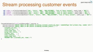 @chbatey
Stream processing customer events
val joeBuy = write(CustomerEvent("joe", "chris", "WEB", "NEW_CUSTOMER", "lots of fancy content", event_type = "BUY")) 
val joeBuy2 = write(CustomerEvent("joe", "chris", "WEB", "NEW_CUSTOMER", "lots of fancy content", event_type = "BUY")) 
val joeSell = write(CustomerEvent("joe", "chris", "WEB", "NEW_CUSTOMER", "lots of fancy content", event_type = "SELL")) 
val chrisBuy = write(CustomerEvent("chris", "chris", "WEB", "NEW_CUSTOMER", "lots of fancy content", event_type = "BUY"))
CassandraConnector(conf).withSessionDo { session => 
session.execute("CREATE TABLE IF NOT EXISTS streaming.customer_events_by_type ( nameAndType text primary key, number int)") 
session.execute("CREATE TABLE IF NOT EXISTS streaming.customer_events ( " + 
"customer_id text, " + 
"staff_id text, " + 
"store_type text, " + 
"group text static, " + 
"content text, " + 
"time timeuuid, " + 
"event_type text, " + 
"PRIMARY KEY ((customer_id), time) )") 
}
 