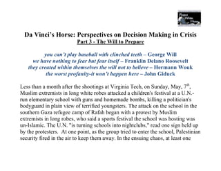 Da Vinci’s Horse: Perspectives on Decision Making in Crisis
                          Part 3 - The Will to Prepare

          you can’t play baseball with clinched teeth – George Will
     we have nothing to fear but fear itself – Franklin Delano Roosevelt
   they created within themselves the will not to believe – Hermann Wouk
           the worst profanity-it won’t happen here – John Giduck

Less than a month after the shootings at Virginia Tech, on Sunday, May, 7th,
Muslim extremists in long white robes attacked a children's festival at a U.N.-
run elementary school with guns and homemade bombs, killing a politician's
bodyguard in plain view of terrified youngsters. The attack on the school in the
southern Gaza refugee camp of Rafah began with a protest by Muslim
extremists in long robes, who said a sports festival the school was hosting was
un-Islamic. The U.N. "is turning schools into nightclubs," read one sign held up
by the protesters. At one point, as the group tried to enter the school, Palestinian
security fired in the air to keep them away. In the ensuing chaos, at least one
 