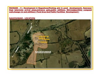 PACKAGE – 5 : Development @ Nageshwar(Parking plot & pond development), Samrasar
Gopi talav(only arrival plaza,entrance gate,public utilities), Shivranjipur(Only compund
wall,change rm and utilities) ( Pond Area And Public Facilities Development )


NAGESHWAR - LOCATION




                               STATUE OF
                               SHIVJI
                                    POND
                                 TEMPLE




                           NAGESHAWAR
 