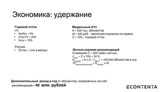 Экономика: удержание
Годовой отток
US:
• Netflix = 9%
• DirecTV = 20%
• Hulu = 70%
Россия:
• Отток = 15% в месяц! Использование рекомендаций
Снижение С = 30% (кейс vidimax)
CРек..
= С x 70% = 50 %
Nсохран
= N x (C - CРек.
).
= 100 000 абонентов в год
TRдополнительный
= Nсохран
x M
Модельный IPTV
N = 500 тыс. абонентов
M = 400 руб. - месячная подписка на сервис
С = 70% - годовой отток
Дополнительный доход в год от абонентов, сохранённых за счёт
рекомендаций = 40 млн. рублей
 
