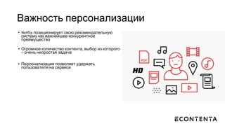 Важность персонализации
• Netflix позиционирует свою рекомендательную
систему как важнейшее конкурентное
преймущество
• Огромное количество контента, выбор из которого
– очень непростая задача
• Персонализация позволяет удержать
пользователя на сервисе
 