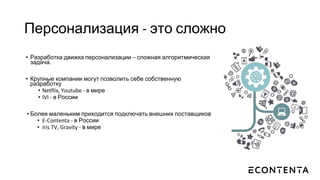Персонализация - это сложно
• Разработка движка персонализации – сложная алгоритмическая
задача.
• Крупные компании могут позволить себе собственную
разработку
• Netflix, Youtube - в мире
• IVI - в России
• Более маленьким приходится подключать внешних поставщиков
• E-Contenta - в России
• Iris TV, Gravity - в мире
 