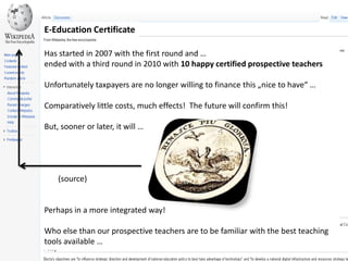 E-Education CertificateHasstarted in 2007 withthefirstroundand …endedwith a thirdround in 2010 with10 happy certifiedprospectiveteachersUnfortunatelytaxpayersarenolongerwillingtofinancethis „nicetohave“ …Comparativelylittlecosts, mucheffects!  The future will confirmthis!But, soonerorlater,it will …       (source)Perhaps in a moreintegratedway!Who elsethanourprospectiveteachersaretobefamiliarwiththebestteachingtoolsavailable … 