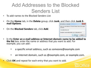 Add Addresses to the Blocked
                  Senders List
•   To add names to the Blocked Senders List:

•   On the Home tab, in the Delete group, click Junk, and then click Junk E-
    mail Options.

•   On the Blocked Senders tab, click Add.



•   In the Enter an e-mail address or Internet domain name to be added to
    the list box, enter the name or address that you want to add. For
    example, you can add :

       •    a specific email address, such as someone@example.com

       •    an Internet domain, such as @example.com, or example.com.

•   Click OK and repeat for each entry that you want to add.
 