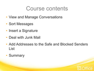 Course contents
• View and Manage Conversations
• Sort Messages
• Insert a Signature
• Deal with Junk Mail
• Add Addresses to the Safe and Blocked Senders
  List
• Summary
 