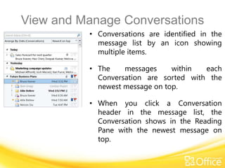 View and Manage Conversations
          • Conversations are identified in the
            message list by an icon showing
            multiple items.

          • The    messages     within  each
            Conversation are sorted with the
            newest message on top.

          • When you click a Conversation
            header in the message list, the
            Conversation shows in the Reading
            Pane with the newest message on
            top.
 
