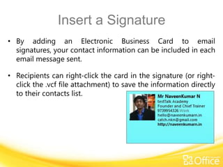 Insert a Signature
• By adding an Electronic Business Card to email
  signatures, your contact information can be included in each
  email message sent.

• Recipients can right-click the card in the signature (or right-
  click the .vcf file attachment) to save the information directly
  to their contacts list.
 