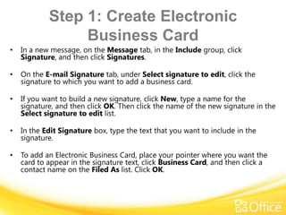 Step 1: Create Electronic
                 Business Card
•   In a new message, on the Message tab, in the Include group, click
    Signature, and then click Signatures.

•   On the E-mail Signature tab, under Select signature to edit, click the
    signature to which you want to add a business card.

•   If you want to build a new signature, click New, type a name for the
    signature, and then click OK. Then click the name of the new signature in the
    Select signature to edit list.

•   In the Edit Signature box, type the text that you want to include in the
    signature.

•   To add an Electronic Business Card, place your pointer where you want the
    card to appear in the signature text, click Business Card, and then click a
    contact name on the Filed As list. Click OK.
 