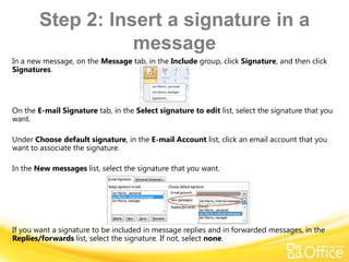 Step 2: Insert a signature in a
                   message
In a new message, on the Message tab, in the Include group, click Signature, and then click
Signatures.




On the E-mail Signature tab, in the Select signature to edit list, select the signature that you
want.

Under Choose default signature, in the E-mail Account list, click an email account that you
want to associate the signature.

In the New messages list, select the signature that you want.




If you want a signature to be included in message replies and in forwarded messages, in the
Replies/forwards list, select the signature. If not, select none.
 