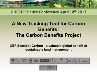 UNCCD Science Conference April 10th 2013

 A New Tracking Tool for Carbon
           Benefits:
  The Carbon Benefits Project

GEF Session: Carbon - a valuable global benefit of
         sustainable land management
 