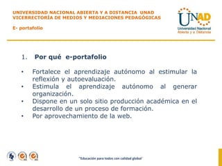 "Educación para todos con calidad global"
UNIVERSIDAD NACIONAL ABIERTA Y A DISTANCIA UNAD
VICERRECTORÍA DE MEDIOS Y MEDIACIONES PEDAGÓGICAS
E- portafolio
1. Por qué e-portafolio
• Fortalece el aprendizaje autónomo al estimular la
reflexión y autoevaluación.
• Estimula el aprendizaje autónomo al generar
organización.
• Dispone en un solo sitio producción académica en el
desarrollo de un proceso de formación.
• Por aprovechamiento de la web.
 