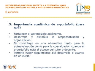 "Educación para todos con calidad global"
UNIVERSIDAD NACIONAL ABIERTA Y A DISTANCIA UNAD
VICERRECTORÍA DE MEDIOS Y MEDIACIONES PEDAGÓGICAS
E- portafolio
3. Importancia académica de e-portafolio (para
qué)
• Fortalecer el aprendizaje autónomo.
• Desarrolla y estimula la responsabilidad y
organización.
• Se constituye en una alternativa tanto para la
autoevaluación como para la coevaluación cuando el
e-portafolio está al acceso del tutor o docente.
• Permite hacer seguimiento del desarrollo o avance
en un curso.
 