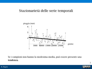 R. Rigon
3
Stazionarietà delle serie temporali
Se i campioni non hanno la medesima media, può essere presente una
tendenza.