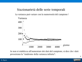 R. Rigon
4
La varianza può variare con la numerosità del campione !
Se non si stabilizza all’aumentare dei dati del campione, si dice che i dati
presentano la “sindrome della varianza infinita”.
Stazionarietà delle serie temporali