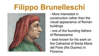 Filippo Brunelleschi
- More interested in
construction rather than the
visual appearance of Roman
buildings
- one of the founding fathers
of Renaissance
- best known for his work on
the Cathedral of Santa Maria
del Fiore (the Duomo) in
Florence
 