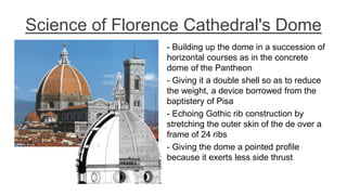 Science of Florence Cathedral's Dome
- Building up the dome in a succession of
horizontal courses as in the concrete
dome of the Pantheon
- Giving it a double shell so as to reduce
the weight, a device borrowed from the
baptistery of Pisa
- Echoing Gothic rib construction by
stretching the outer skin of the de over a
frame of 24 ribs
- Giving the dome a pointed profile
because it exerts less side thrust
 