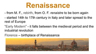 Renaissance
- from M. F., rebirth, from O. F. renaistre to be born again
- started 14th to 17th century in Italy and later spread to the
rest of Europe
“Early Modern” - it falls between the medieval period and the
industrial revolution
Florence – birthplace of Renaissance
 
