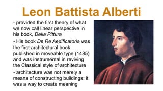 Leon Battista Alberti
- provided the first theory of what
we now call linear perspective in
his book, Della Pittura
- His book De Re Aedificatoria was
the first architectural book
published in moveable type (1485)
and was instrumental in reviving
the Classical style of architecture
- architecture was not merely a
means of constructing buildings; it
was a way to create meaning
 