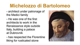 Michelozzo di Bartolomeo
- architect under patronage of
the Medici family
- He was one of the first
architects to work in the
Renaissance style outside
Italy, building a palace
at Dubrovnik
- has respected the Florentine
liking for rusticated stone
 
