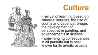 Culture
- revival of learning based on
classical sources, the rise of
courtly and papal patronage,
the development of
perspective in painting, and
advancements in science
- wide-ranging consequences
in all pursuits but is best
known for its artistic aspects
 