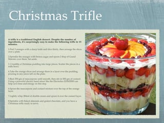 Christmas Trifle
A trifle is a traditional English dessert. Despite the number of
ingredients, it’s surprisingly easy to make the following trifle in 15
minutes.

1.Peel 3 oranges with a sharp knife and slice thinly, then arrange the slices
over a plate.

2.Sprinkle the oranges with brown sugar and spoon 2 tbsp of Grand
Marnier over them. Set aside.

3. Crumble a Christmas pudding into large pieces. Scatter the pieces in a
trifle bowl.

4.Take the orange slices and arrange them in a layer over the pudding,
pouring in any juices left on the plate.

5.Beat 250 gm of mascarpone until smooth, then stir in 500 gm of custard.
Using a powerful electric hand mixer like the Electrolux EHM2000 can
help save time and energy on this step.

6.Spoon the mascarpone and custard mixture over the top of the orange
layer.

7.Lightly whip 284ml of double cream and spoon it over the custard layer.

8.Sprinkle with flaked almonds and grated chocolate, and you have a
Christmas trifle ready to serve.
 