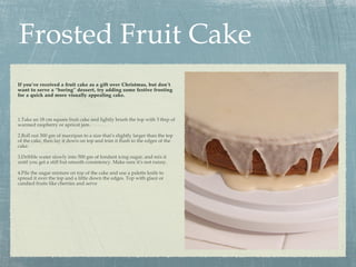 Frosted Fruit Cake
If you’ve received a fruit cake as a gift over Christmas, but don’t
want to serve a “boring” dessert, try adding some festive frosting
for a quick and more visually appealing cake.




1.Take an 18 cm square fruit cake and lightly brush the top with 3 tbsp of
warmed raspberry or apricot jam.

2.Roll out 300 gm of marzipan to a size that’s slightly larger than the top
of the cake, then lay it down on top and trim it flush to the edges of the
cake.

3.Dribble water slowly into 500 gm of fondant icing sugar, and mix it
until you get a stiff but smooth consistency. Make sure it’s not runny.

4.Pile the sugar mixture on top of the cake and use a palette knife to
spread it over the top and a little down the edges. Top with glacé or
candied fruits like cherries and serve
 