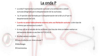 La onda P
• La onda P representa la activación auricular y la contracción o sístole
auricular.(Originada por la despolarización de las aurículas).
• Su 1ª porción está formada por la despolarización de la AD y la 2ª por la
despolarización de la AI.
• Cuando no existe habitualmente estamos ante una fibrilación auricular u otro tipo de
arritmia que enmascara la onda P.
• Es muy util en el estudio de las arritmias y las tiras de ritmo se deben realizar en
derivaciones donde se vea bien la P (V1,V2,II).
• En ellas vamos a estudiar :
Esta el enfermo en ritmo sinusal ?
Morfología
Crecimientos
 