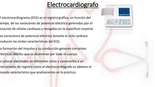 Electrocardiografo
El electrocardiograma (ECG) es el registro gráfico, en función del
iempo, de las variaciones de potencial eléctrico generadas por el
conjunto de células cardiacas y recogidas en la superficie corporal.
Las variaciones de potencial eléctrico durante el ciclo cardiaco
producen las ondas características del ECG.
La formación del impulso y su conducción generan corrientes
eléctricas débiles que se diseminan por todo el cuerpo.
Al colocar electrodos en diferentes sitios y conectarlos a un
nstrumento de registro como el electrocardiógrafo se obtiene el
razado característico que analizaremos en la práctica.
 