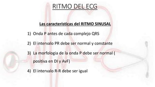 RITMO DEL ECG
Las caracteristicas del RITMO SINUSAL
1) Onda P antes de cada complejo QRS
2) El intervalo PR debe ser normal y constante
3) La morfologia de la onda P debe ser normal (
positiva en DI y AvF)
4) El intervalo R-R debe ser igual
 