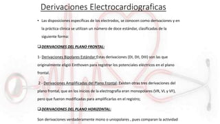 Derivaciones Electrocardiograficas
• Las disposiciones específicas de los electrodos, se conocen como derivaciones y en
la práctica clinica se utilizan un número de doce estándar, clasificadas de la
siguiente forma:
DERIVACIONES DEL PLANO FRONTAL:
1- Derivaciones Bipolares Estándar:Estas derivaciones (DI, DII, DIII) son las que
originalmente eligió Einthoven para registrar los potenciales eléctricos en el plano
frontal.
2 - Derivaciones Amplificadas del Plano Frontal: Existen otras tres derivaciones del
plano frontal, que en los inicios de la electrografía eran monopolares (VR, VL y VF),
pero que fueron modificadas para amplificarlas en el registro;
DERIVACIONES DEL PLANO HORIZONTAL:
Son derivaciones verdaderamente mono o uniopolares , pues comparan la actividad
 